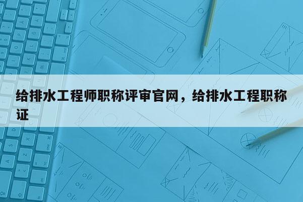 给排水工程师职称评审官网，给排水工程职称证