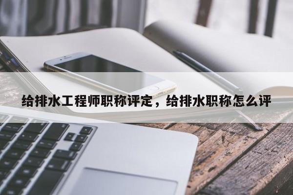 给排水工程师职称评定，给排水职称怎么评