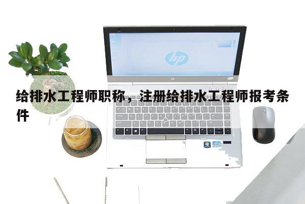 给排水工程师职称，注册给排水工程师报考条件