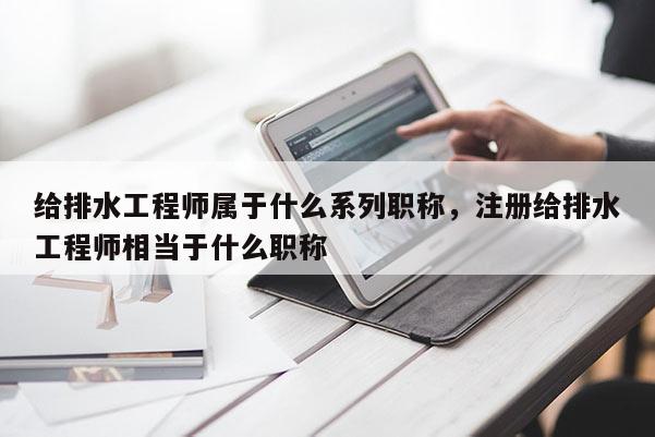 给排水工程师属于什么系列职称，注册给排水工程师相当于什么职称