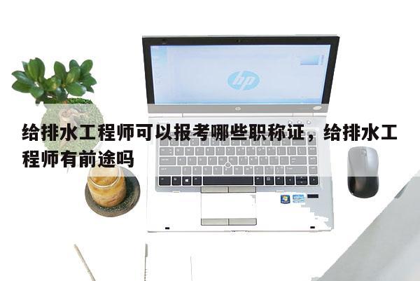 给排水工程师可以报考哪些职称证，给排水工程师有前途吗