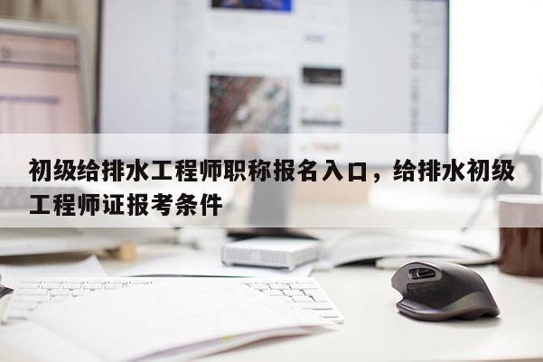 初级给排水工程师职称报名入口，给排水初级工程师证报考条件