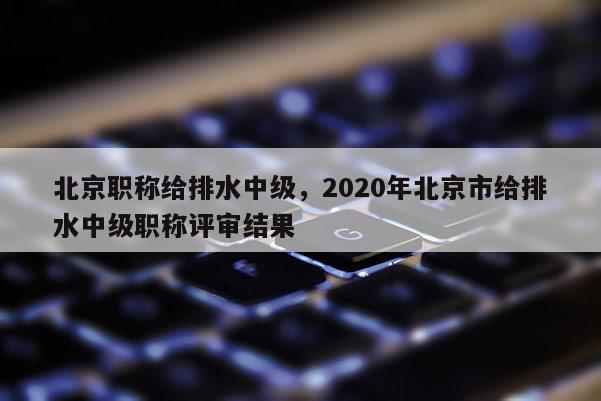 北京职称给排水中级，2020年北京市给排水中级职称评审结果