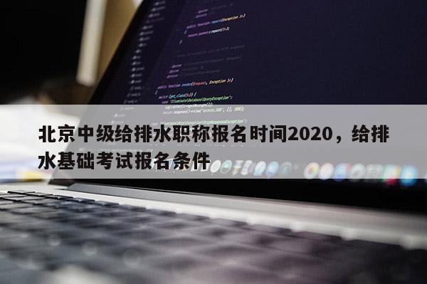 北京中级给排水职称报名时间2020，给排水基础考试报名条件