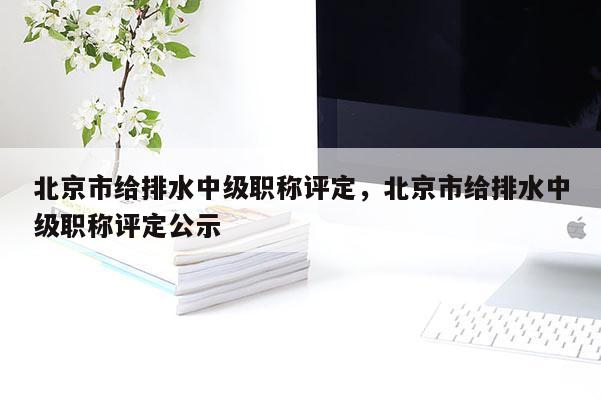 北京市给排水中级职称评定，北京市给排水中级职称评定公示