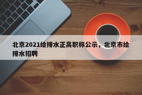 北京2021给排水正高职称公示，北京市给排水招聘