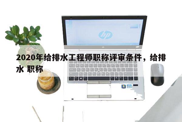 2020年给排水工程师职称评审条件，给排水 职称