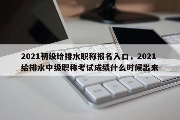 2021初级给排水职称报名入口，2021给排水中级职称考试成绩什么时候出来