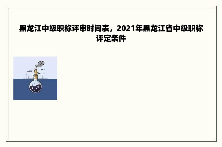 黑龙江中级职称评审时间表，2021年黑龙江省中级职称评定条件