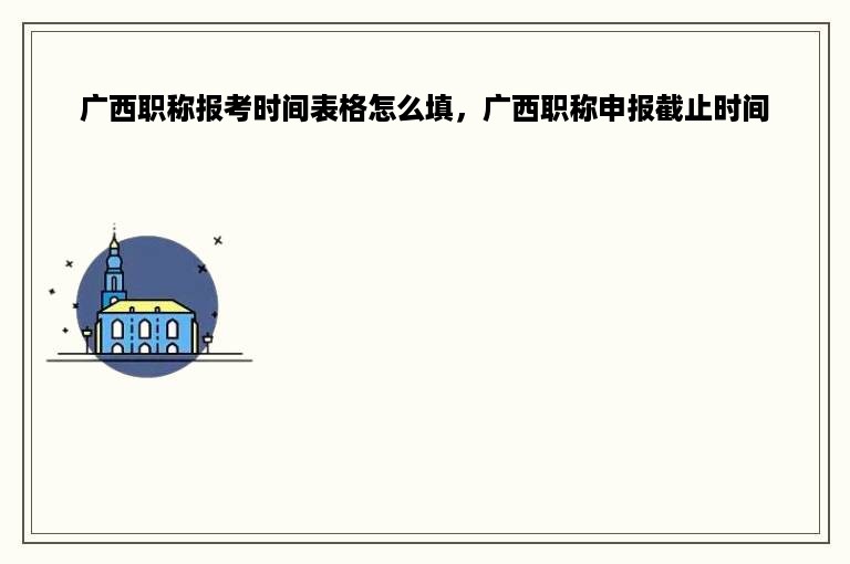 广西职称报考时间表格怎么填，广西职称申报截止时间