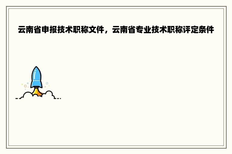 云南省申报技术职称文件，云南省专业技术职称评定条件