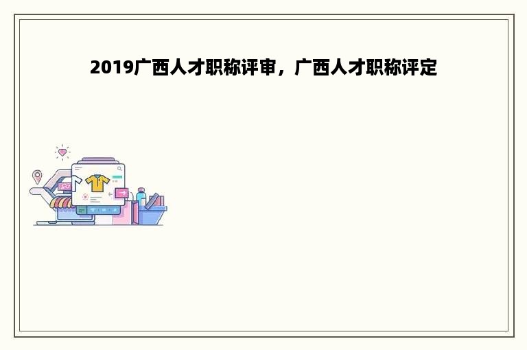 2019广西人才职称评审，广西人才职称评定