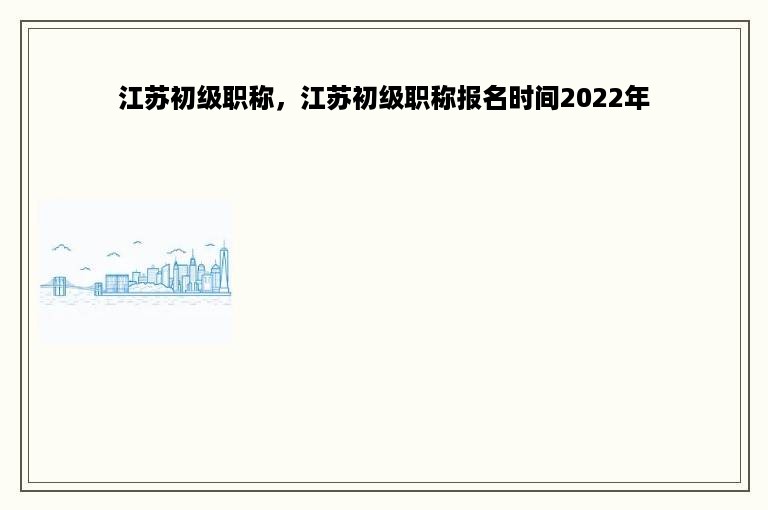 江苏初级职称，江苏初级职称报名时间2022年