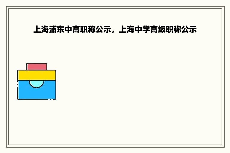 上海浦东中高职称公示，上海中学高级职称公示