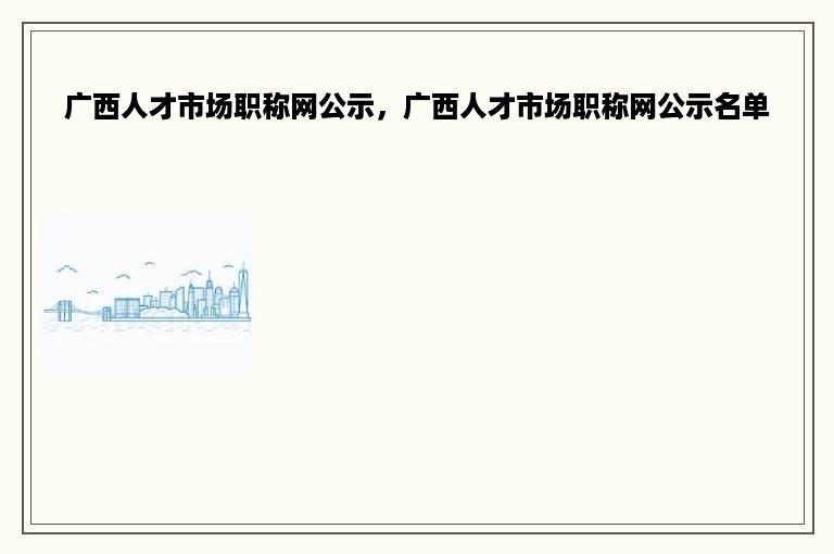 广西人才市场职称网公示，广西人才市场职称网公示名单