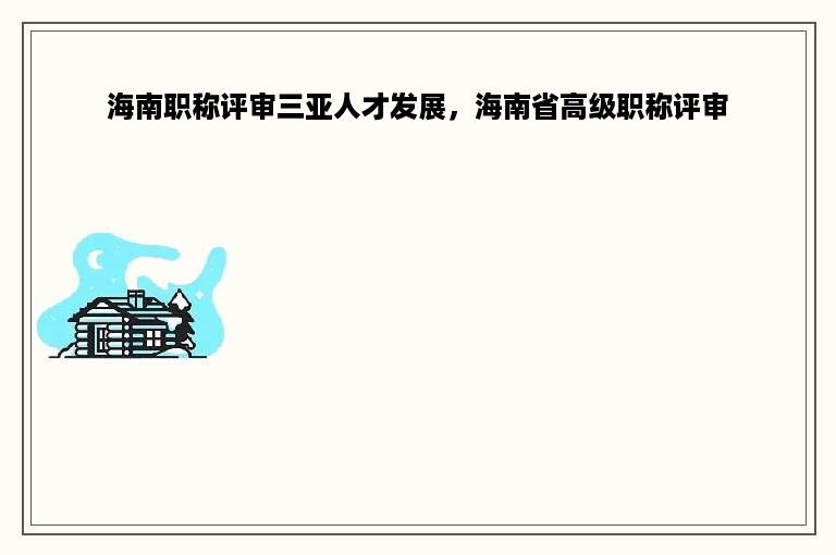 海南职称评审三亚人才发展，海南省高级职称评审