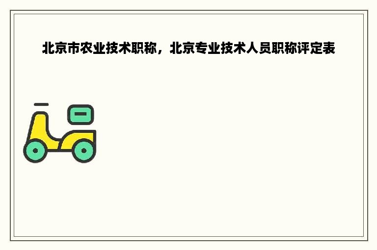 北京市农业技术职称，北京专业技术人员职称评定表