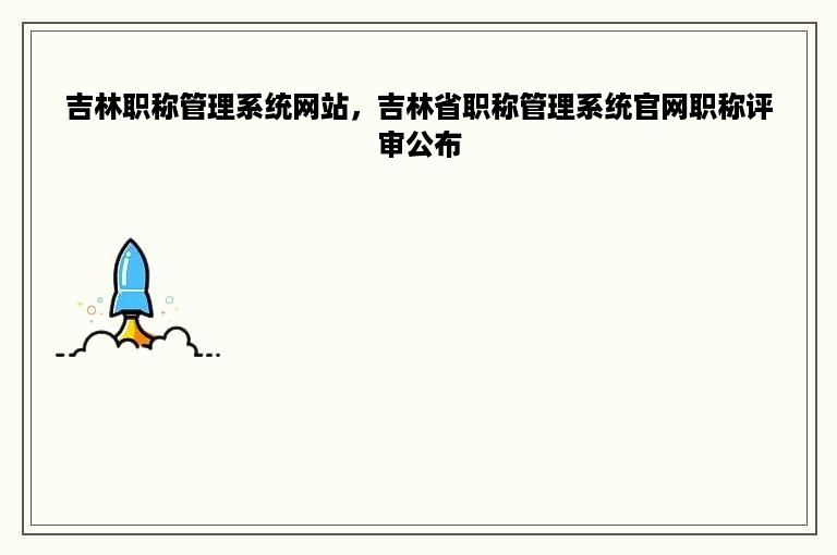 吉林职称管理系统网站，吉林省职称管理系统官网职称评审公布