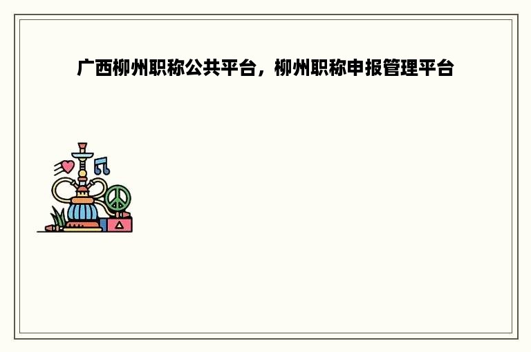 广西柳州职称公共平台，柳州职称申报管理平台