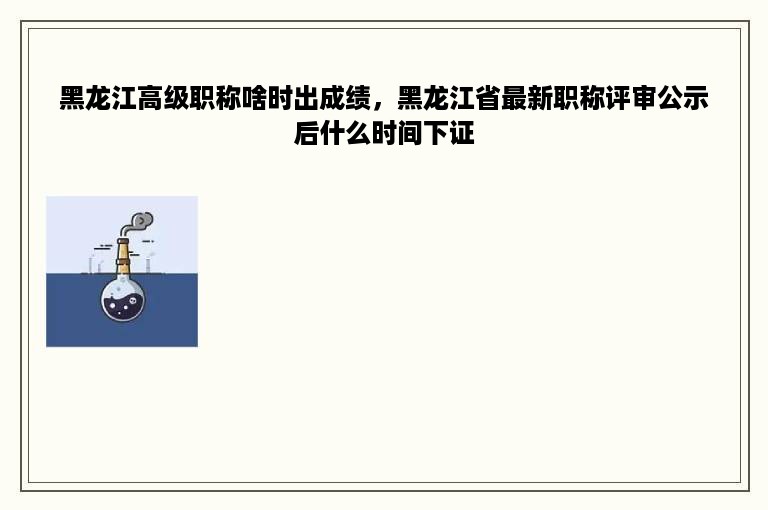 黑龙江高级职称啥时出成绩，黑龙江省最新职称评审公示后什么时间下证