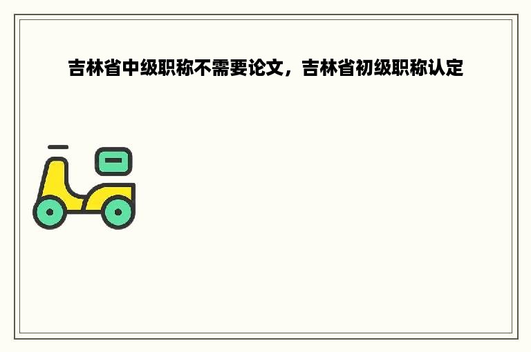 吉林省中级职称不需要论文，吉林省初级职称认定