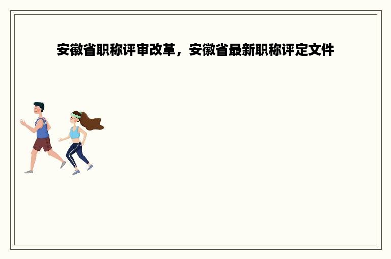 安徽省职称评审改革，安徽省最新职称评定文件