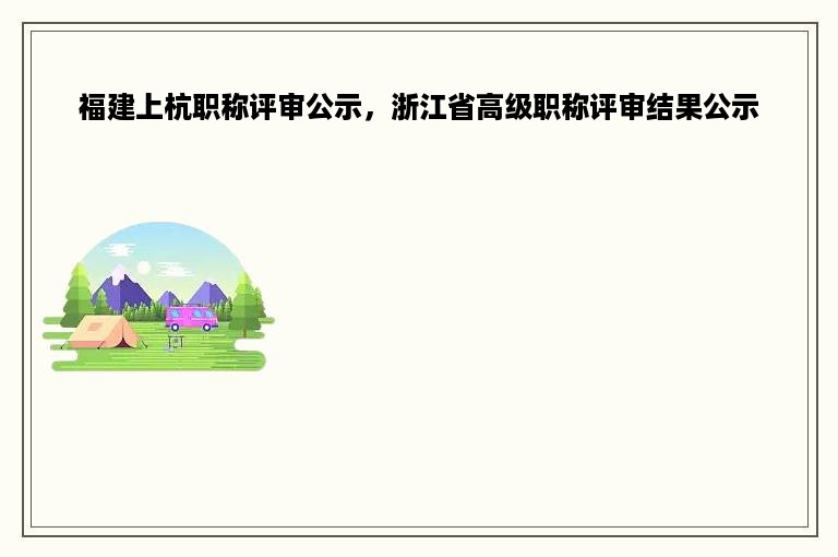 福建上杭职称评审公示，浙江省高级职称评审结果公示