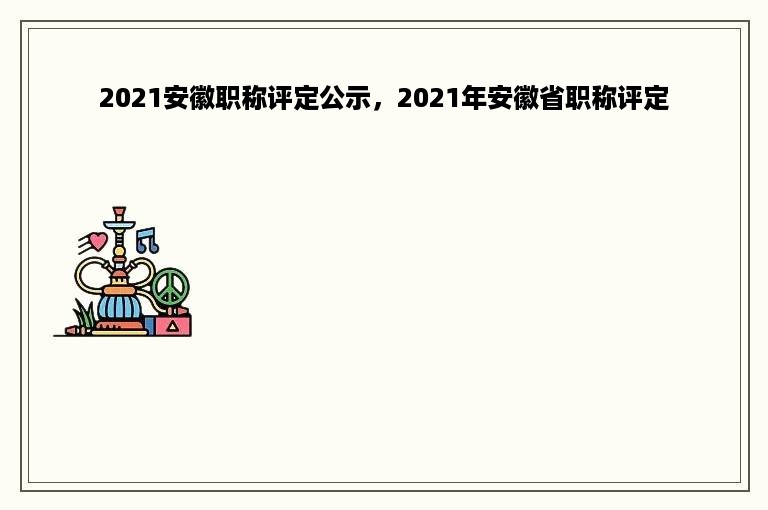 2021安徽职称评定公示，2021年安徽省职称评定