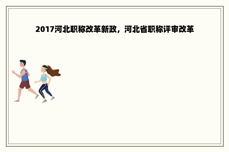 2017河北职称改革新政，河北省职称评审改革