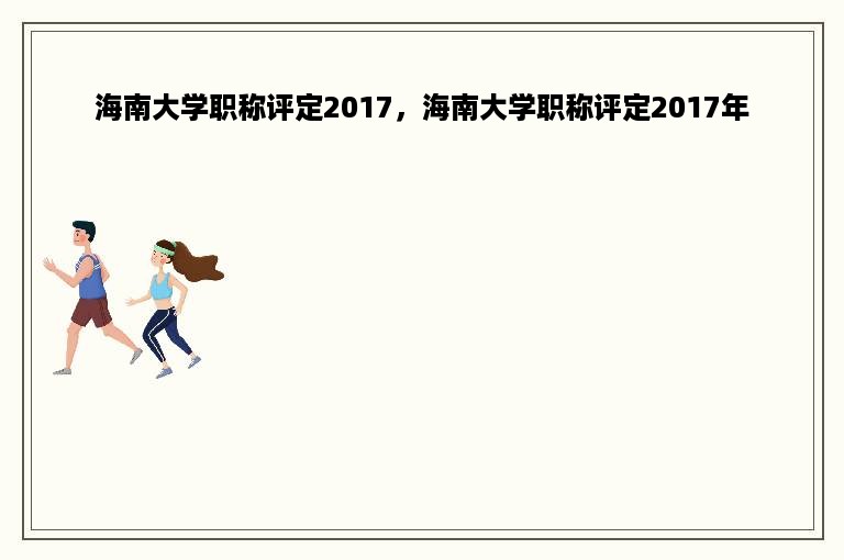 海南大学职称评定2017，海南大学职称评定2017年