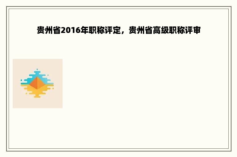 贵州省2016年职称评定，贵州省高级职称评审