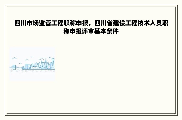 四川市场监管工程职称申报，四川省建设工程技术人员职称申报评审基本条件