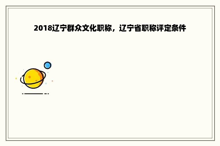 2018辽宁群众文化职称，辽宁省职称评定条件