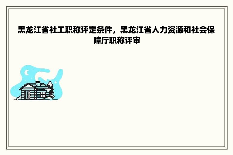 黑龙江省社工职称评定条件，黑龙江省人力资源和社会保障厅职称评审