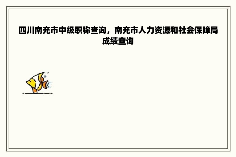 四川南充市中级职称查询，南充市人力资源和社会保障局成绩查询