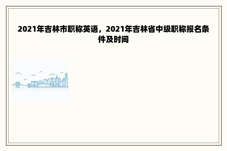 2021年吉林市职称英语，2021年吉林省中级职称报名条件及时间