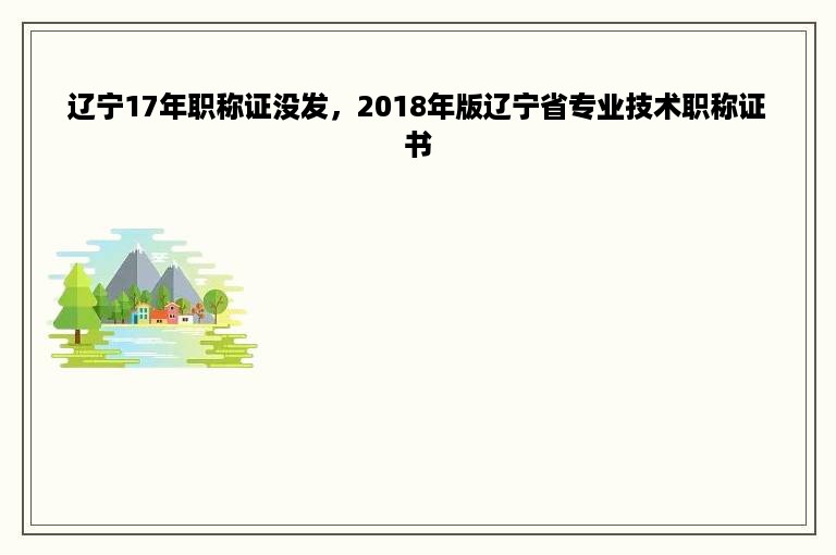 辽宁17年职称证没发，2018年版辽宁省专业技术职称证书