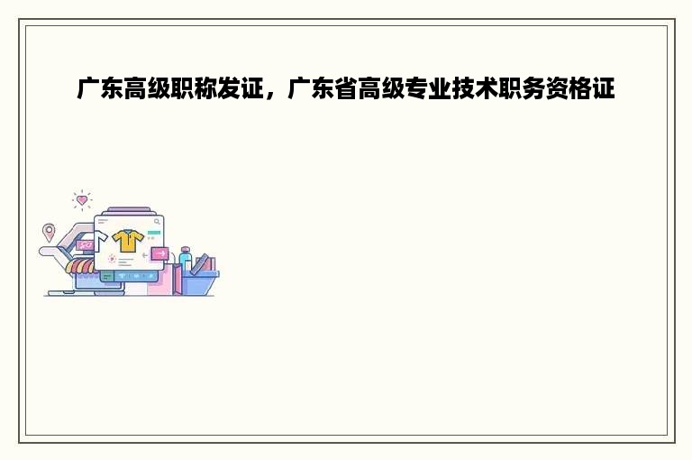 广东高级职称发证，广东省高级专业技术职务资格证