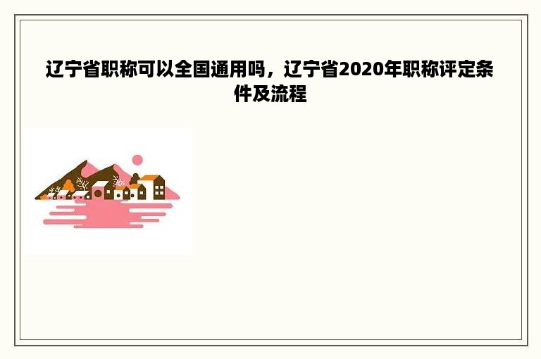 辽宁省职称可以全国通用吗，辽宁省2020年职称评定条件及流程