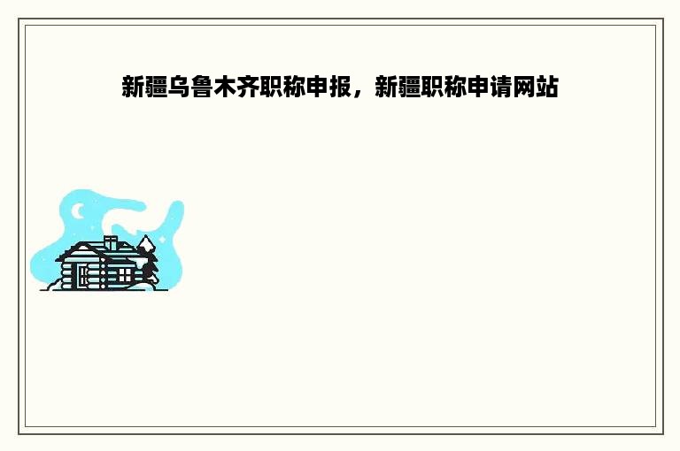 新疆乌鲁木齐职称申报，新疆职称申请网站