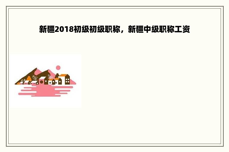 新疆2018初级初级职称，新疆中级职称工资