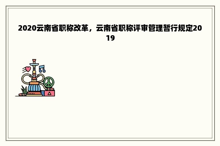 2020云南省职称改革，云南省职称评审管理暂行规定2019