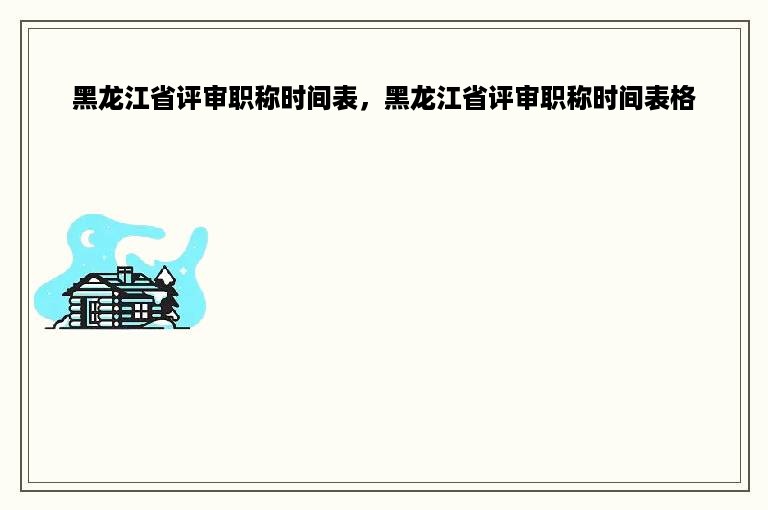 黑龙江省评审职称时间表，黑龙江省评审职称时间表格