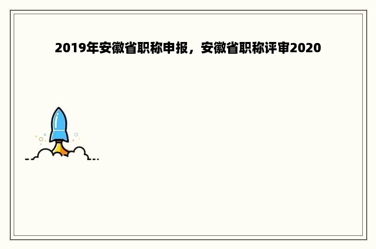 2019年安徽省职称申报，安徽省职称评审2020