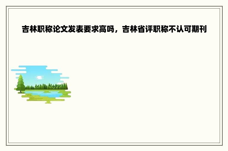 吉林职称论文发表要求高吗，吉林省评职称不认可期刊