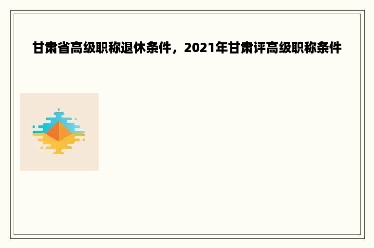 甘肃省高级职称退休条件，2021年甘肃评高级职称条件