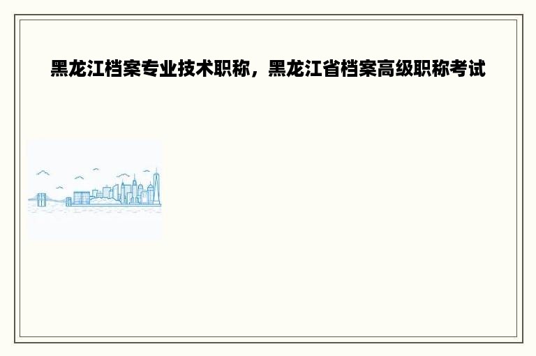 黑龙江档案专业技术职称，黑龙江省档案高级职称考试