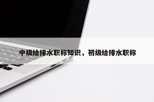 中级给排水职称知识，初级给排水职称