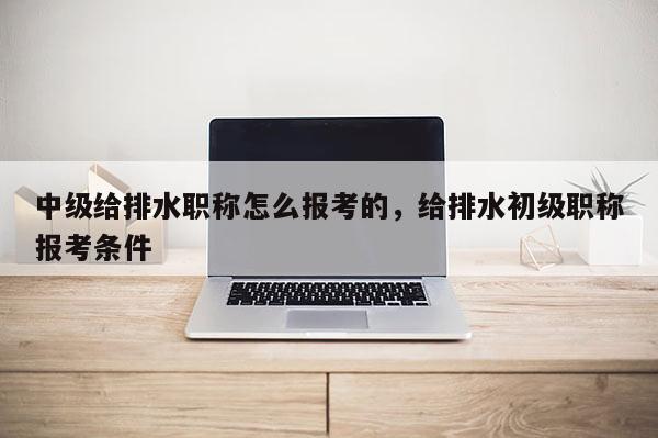 中级给排水职称怎么报考的，给排水初级职称报考条件