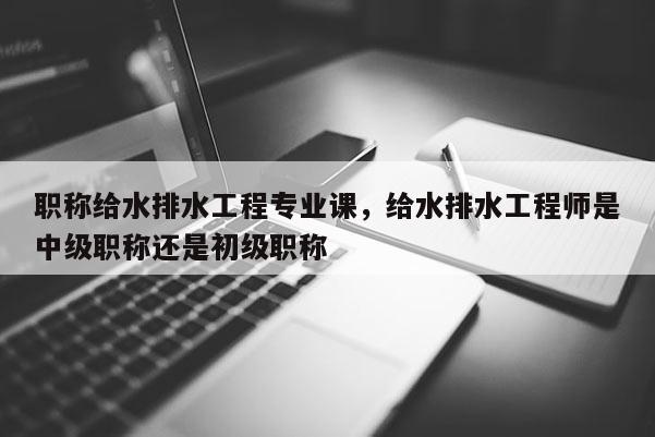 职称给水排水工程专业课，给水排水工程师是中级职称还是初级职称